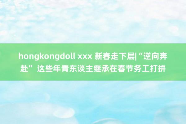 hongkongdoll xxx 新春走下层|“逆向奔赴” 这些年青东谈主继承在春节务工打拼