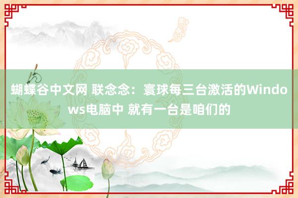 蝴蝶谷中文网 联念念：寰球每三台激活的Windows电脑中 就有一台是咱们的