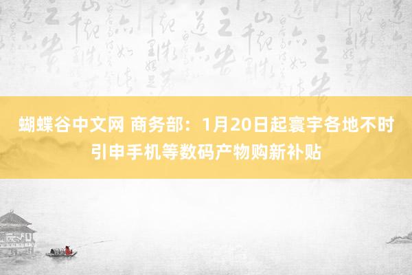 蝴蝶谷中文网 商务部：1月20日起寰宇各地不时引申手机等数码产物购新补贴