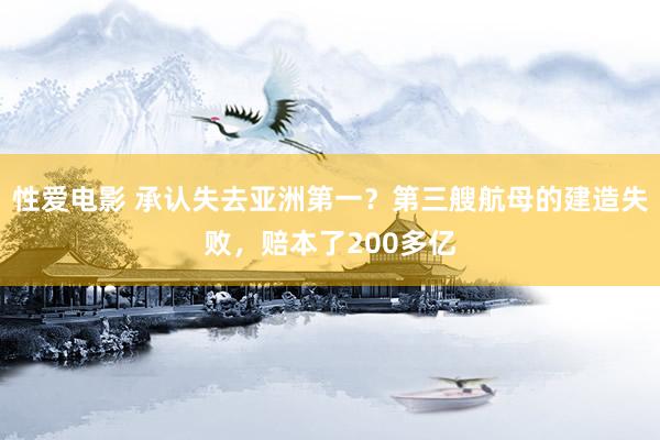 性爱电影 承认失去亚洲第一？第三艘航母的建造失败，赔本了200多亿