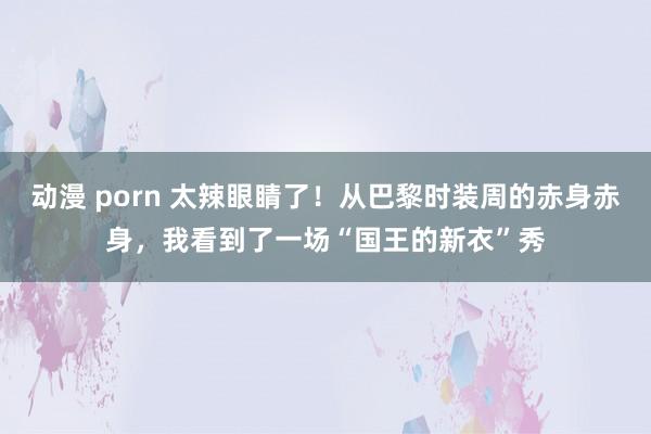 动漫 porn 太辣眼睛了！从巴黎时装周的赤身赤身，我看到了一场“国王的新衣”秀