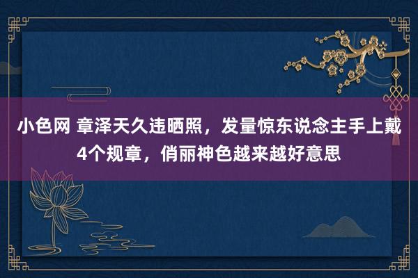 小色网 章泽天久违晒照，发量惊东说念主手上戴4个规章，俏丽神色越来越好意思