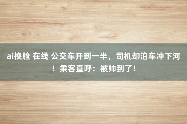 ai换脸 在线 公交车开到一半，司机却泊车冲下河！乘客直呼：被帅到了！