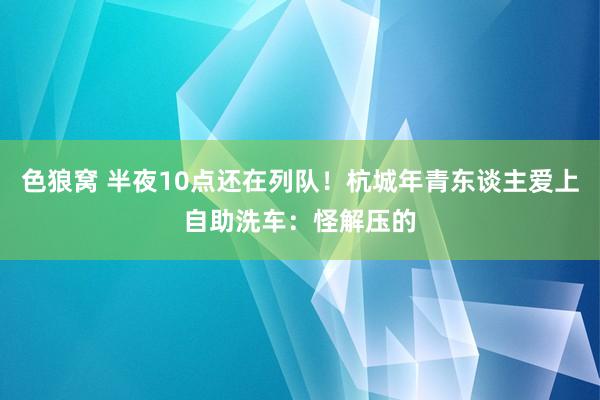 色狼窝 半夜10点还在列队！杭城年青东谈主爱上自助洗车：怪解压的