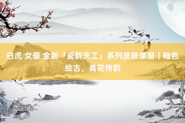 白虎 女優 全新「瓷韵天工」系列皮肤谍报｜釉色绘古，青花传韵