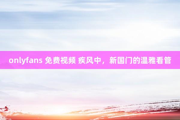 onlyfans 免费视频 疾风中，新国门的温雅看管