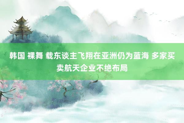韩国 裸舞 载东谈主飞翔在亚洲仍为蓝海 多家买卖航天企业不绝布局