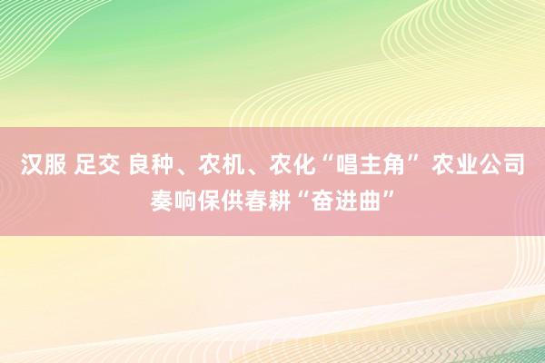 汉服 足交 良种、农机、农化“唱主角” 农业公司奏响保供春耕“奋进曲”