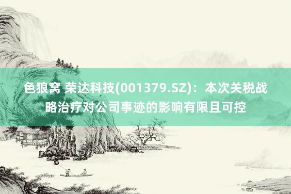 色狼窝 荣达科技(001379.SZ)：本次关税战略治疗对公司事迹的影响有限且可控
