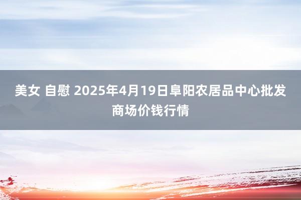 美女 自慰 2025年4月19日阜阳农居品中心批发商场价钱行情