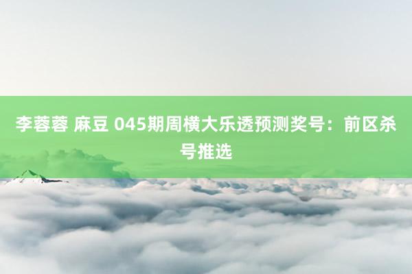 李蓉蓉 麻豆 045期周横大乐透预测奖号：前区杀号推选