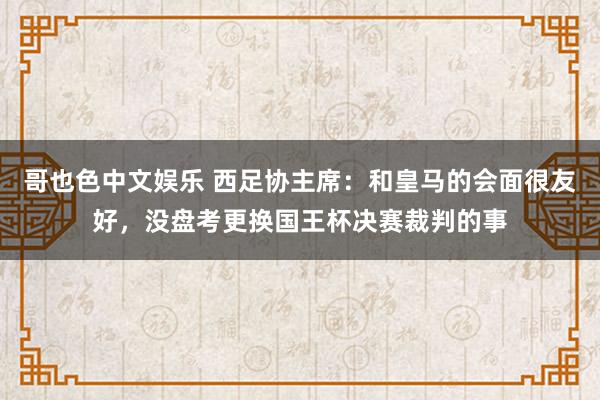 哥也色中文娱乐 西足协主席：和皇马的会面很友好，没盘考更换国王杯决赛裁判的事